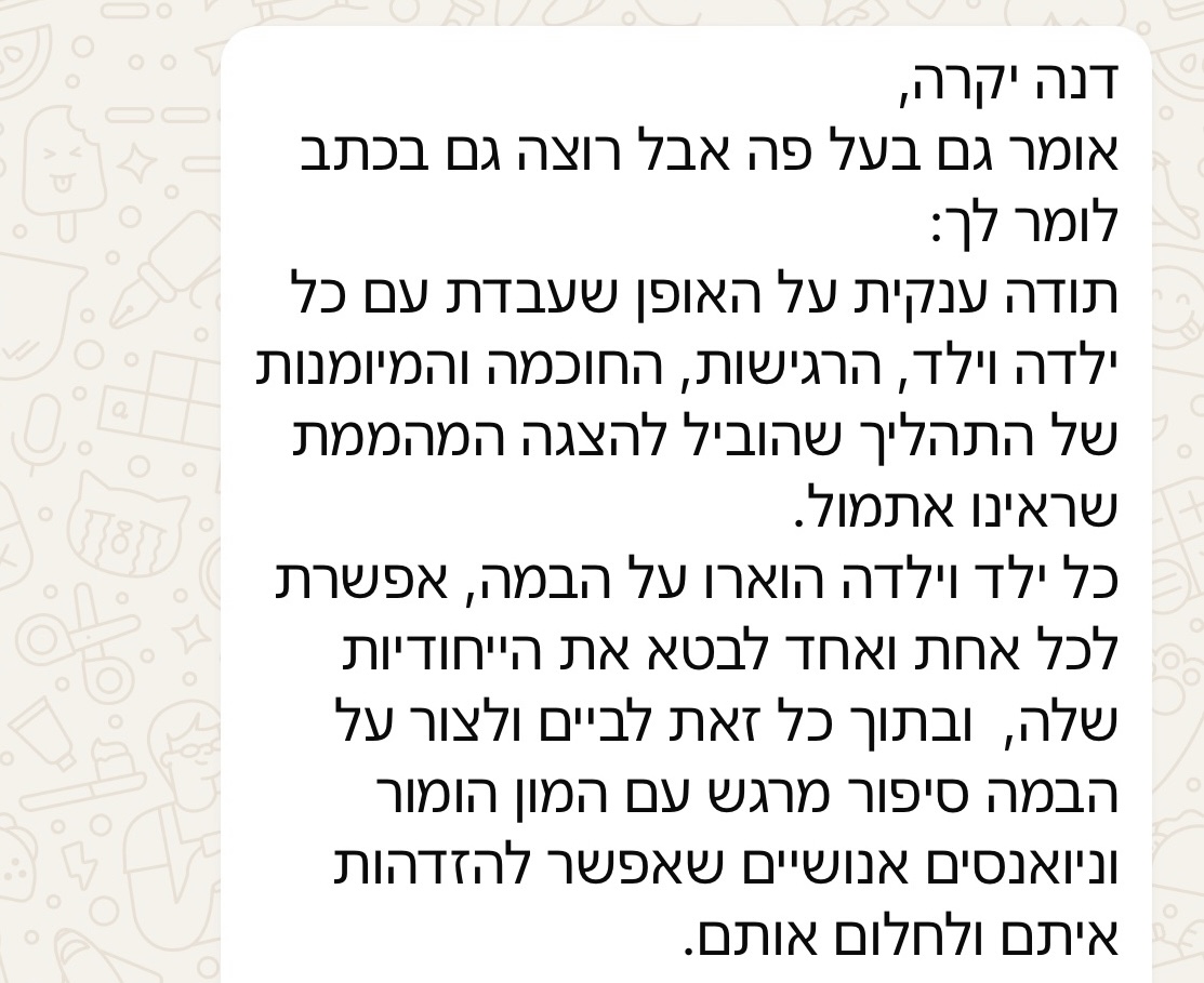 דנה יקרה, אומר גם בעל פה אבל רוצה גם בכתב לומר לך: תודה ענקית על האופן שעבדת עם כל ילדה וילד, הרגישות, החוכמה והמיומנות של התהליך שהוביל להצגה המהממת שראינו אתמול. כל ילד וילדה הוארו על הבמה, אפשרת לכל אחת ואחד לבטא את הייחודיות שלה, ובתוך כל זאת לביים וליצור על הבמה סיפור מרגש עם המון הומור וניואנסים אנושיים שאפשר להזדהות איתם ולחלום אותם.