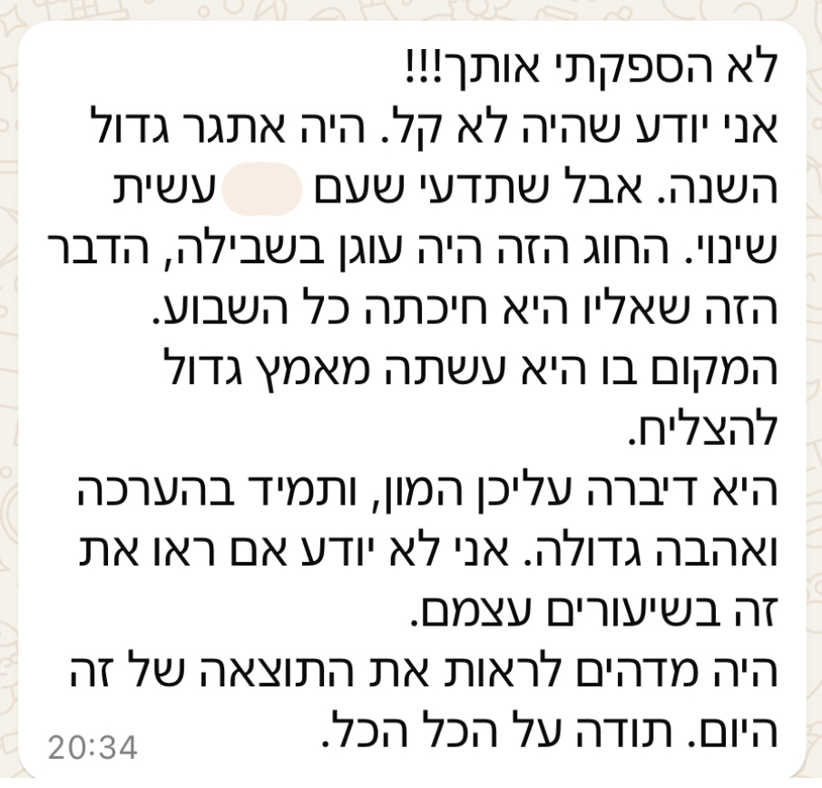 לא הספקתי אותך!!! אני יודע שהיה לא קל. היה אתגר גדול השנה. אבל שתדעי שעם הילדה עשית שינוי. החוג הזה היה עוגן בשבילה, הדבר הזה שאליו היא חיכתה כל השבוע. המקום בו היא עשתה מאמץ גדול להצליח. היא דיברה עליכן המון, ותמיד בהערכה ואהבה גדולה. אני לא יודע אם ראו את זה בשיעורים עצמם. היה מדהים לראות את התוצאה של זה היום. תודה על הכל הכל.