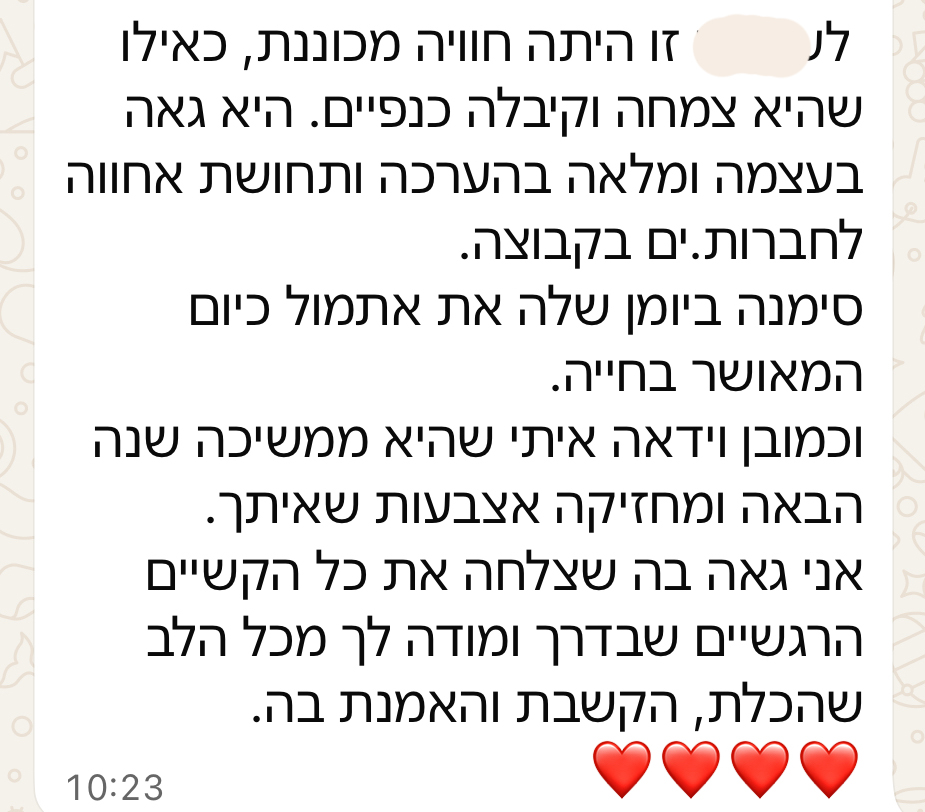 לילדה זו היתה חוויה מכוננת, כאילו שהיא צמחה וקיבלה כנפיים. היא גאה בעצמה ומלאה בהערכה ותחושת אחווה לחברות ולחברים בקבוצה. סימנה ביומן שלה את אתמול כיום המאושר בחייה. וכמובן וידאה איתי שהיא ממשיכה שנה הבאה ומחזיקה אצבעות שאיתך. אני גאה בה שצלחה את כל הקשיים הרגשיים שבדרך ומודה לך מכל הלב שהכלת, הקשבת והאמנת בה.