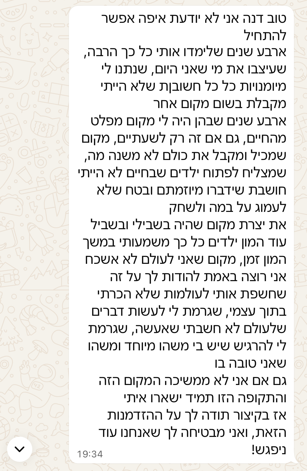 טוב דנה אני לא יודעת איפה אפשר להתחיל. ארבע שנים שלימדו אותי כל כך הרבה, שעיצבו את מי שאני היום, שנתנו לי מיומנויות כל כך חשובות שלא הייתי מקבלת בשום מקום אחר. ארבע שנים שבהן היה לי מקום מפלט מהחיים, גם אם זה רק לשעתיים, מקום שמכיל ומקבל את כולם לא משנה מה, שמצליח לפתוח ילדים שבחיים לא הייתי חושבת שידברו מיוזמתם ובטח שלא לעמוד על במה ולשחק. את יצרת מקום שהיה בשבילי ובשביל עוד המון ילדים כל כך משמעותי במשך המון זמן, מקום שאני לעולם לא אשכח. אני רוצה באמת להודות לך על זה שחשפת אותי לעולמות שלא הכרתי בתוך עצמי, שגרמת לי לעשות דברים שלעולם לא חשבתי שאעשה, שגרמת לי להרגיש שיש בי משהו מיוחד ומשהו שאני טובה בו. גם אם אני לא ממשיכה המקום הזה והתקופה הזו תמיד ישארו איתי. אז בקיצור תודה לך על ההזדמנות הזאת, ואני מבטיחה לך שאנחנו עוד ניפגש!