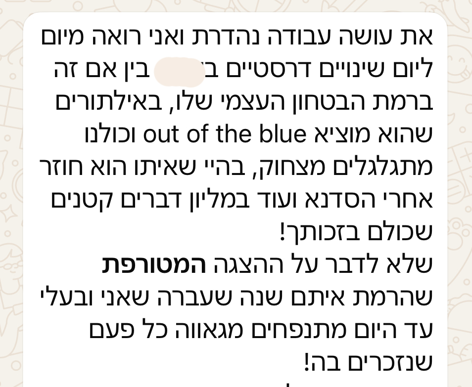 את עושה עבודה נהדרת ואני רואה מיום ליום שינויים דרסטיים בילד, בין אם זה ברמת הביטחון העצמי שלו, באילתורים שהוא מוציא out of the blue וכולנו מתגלגלים מצחוק, בהיי שאיתו הוא חוזר אחרי הסדנא ועוד במליון דברים קטנים שכולם בזכותך! שלא לדבר על ההצגה המטורפת שהרמת איתם שנה שעברה שאני ובעלי עד היום מתנפחים מגאווה כל פעם שנזכרים בה!