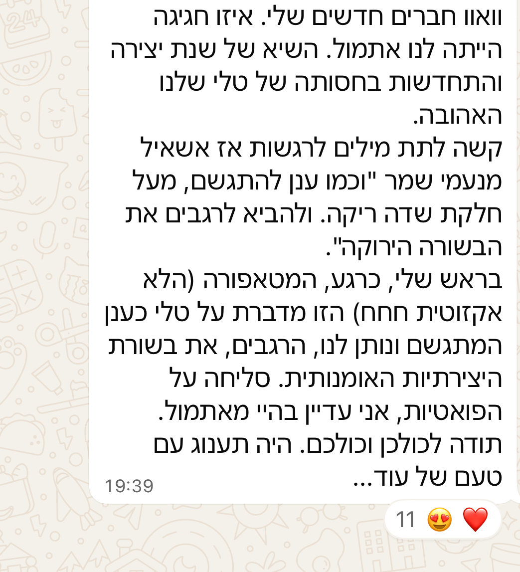 וואוו חברים חדשים שלי. איזו חגיגה הייתה לנו אתמול. השיא של שנת יצירה והתחדשות בחסותה של טלי שלנו האהובה. קשה לתת מילים לרגשות אז אשאיל מנעמי שמר "וכמו ענן להתגשם, מעל חלקת שדה ריקה. ולהביא לרגבים את הבשורה הירוקה". בראש שלי, כרגע, המטאפורה הזו מדברת על טלי כענן המתגשם ונותן לנו, הרגבים, את בשורת היצירתיות האומנותית. סליחה על הפואטיות, אני עדיין בהיי מאתמול. תודה לכולכן וכולכם. היה תענוג עם טעם של עוד...